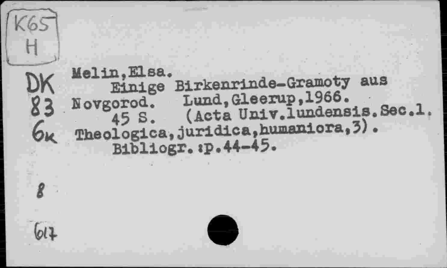 ﻿H ,
Tsix Mel in, El sa.
DK Einige Birkenrinde-Gramoty aus ö j Novgorod.	Lund, Gleerup ,1966 •
o3	g.	(Acta Univ.lundensis.Sec.l.
6k Theologica, juridica,humaniora,5) •
Bibliogr. tp.44-45.